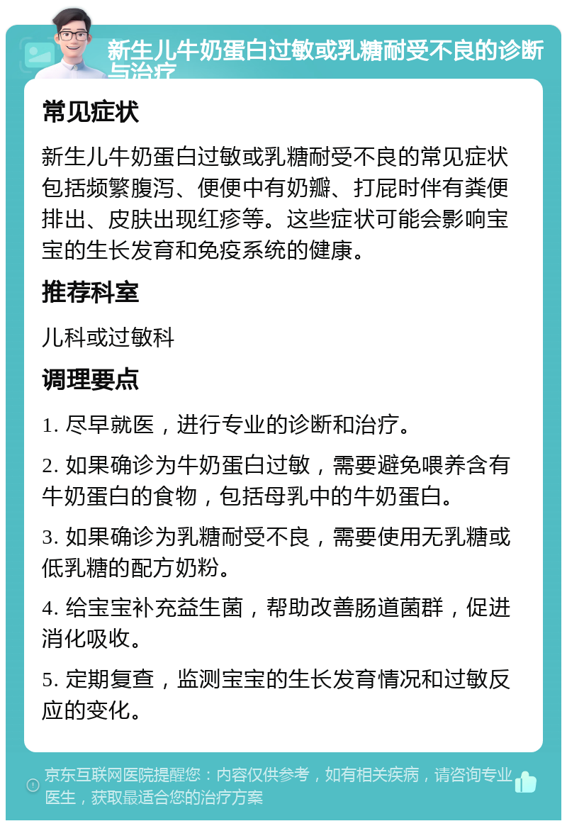 新生儿牛奶蛋白过敏或乳糖耐受不良的诊断与治疗 常见症状 新生儿牛奶蛋白过敏或乳糖耐受不良的常见症状包括频繁腹泻、便便中有奶瓣、打屁时伴有粪便排出、皮肤出现红疹等。这些症状可能会影响宝宝的生长发育和免疫系统的健康。 推荐科室 儿科或过敏科 调理要点 1. 尽早就医，进行专业的诊断和治疗。 2. 如果确诊为牛奶蛋白过敏，需要避免喂养含有牛奶蛋白的食物，包括母乳中的牛奶蛋白。 3. 如果确诊为乳糖耐受不良，需要使用无乳糖或低乳糖的配方奶粉。 4. 给宝宝补充益生菌，帮助改善肠道菌群，促进消化吸收。 5. 定期复查，监测宝宝的生长发育情况和过敏反应的变化。