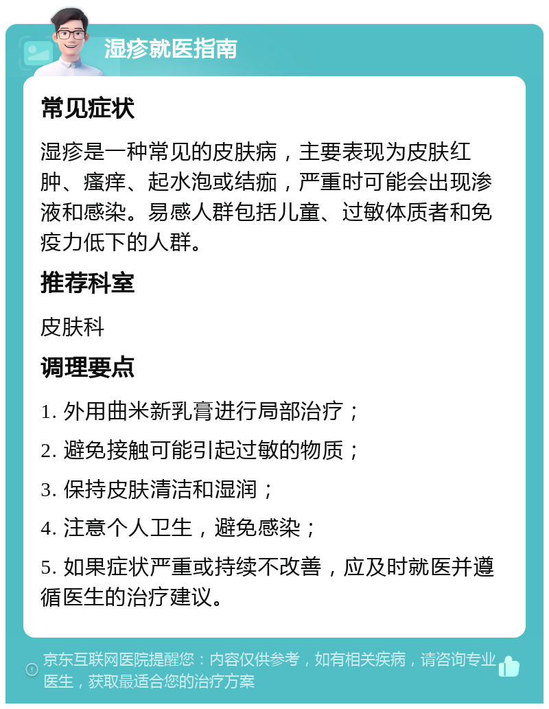 湿疹就医指南 常见症状 湿疹是一种常见的皮肤病，主要表现为皮肤红肿、瘙痒、起水泡或结痂，严重时可能会出现渗液和感染。易感人群包括儿童、过敏体质者和免疫力低下的人群。 推荐科室 皮肤科 调理要点 1. 外用曲米新乳膏进行局部治疗； 2. 避免接触可能引起过敏的物质； 3. 保持皮肤清洁和湿润； 4. 注意个人卫生，避免感染； 5. 如果症状严重或持续不改善，应及时就医并遵循医生的治疗建议。