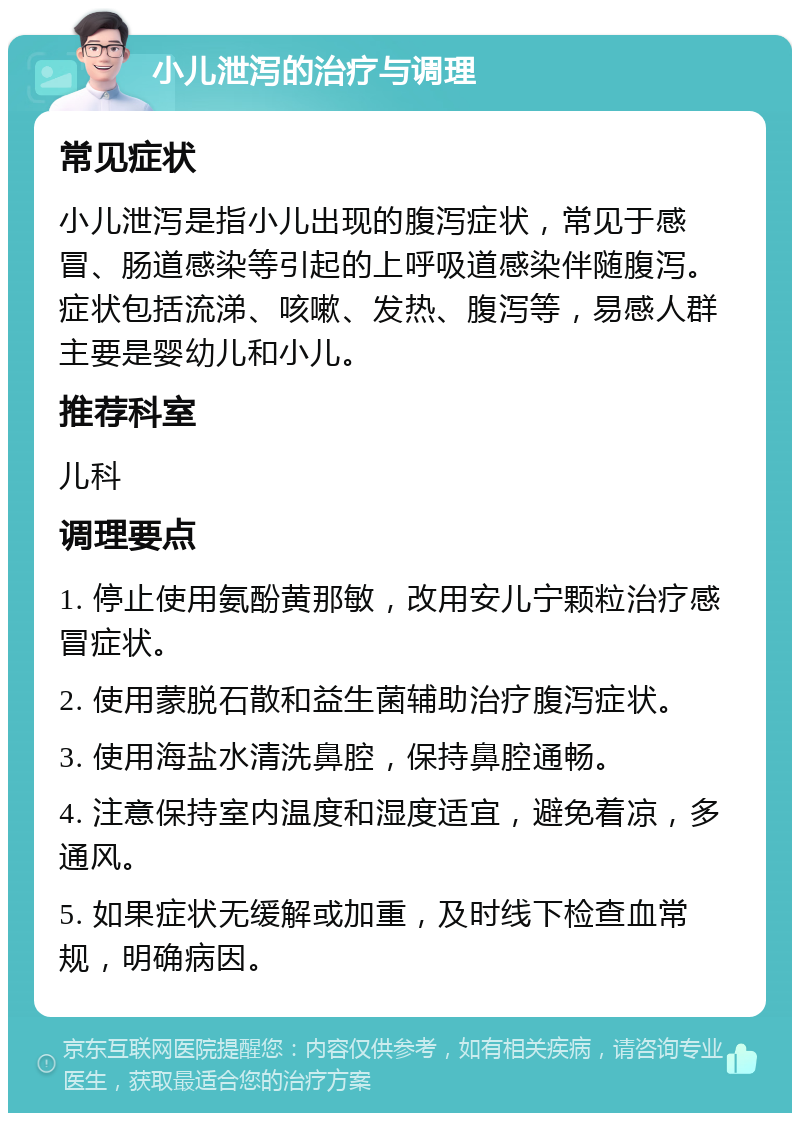 小儿泄泻的治疗与调理 常见症状 小儿泄泻是指小儿出现的腹泻症状，常见于感冒、肠道感染等引起的上呼吸道感染伴随腹泻。症状包括流涕、咳嗽、发热、腹泻等，易感人群主要是婴幼儿和小儿。 推荐科室 儿科 调理要点 1. 停止使用氨酚黄那敏，改用安儿宁颗粒治疗感冒症状。 2. 使用蒙脱石散和益生菌辅助治疗腹泻症状。 3. 使用海盐水清洗鼻腔，保持鼻腔通畅。 4. 注意保持室内温度和湿度适宜，避免着凉，多通风。 5. 如果症状无缓解或加重，及时线下检查血常规，明确病因。