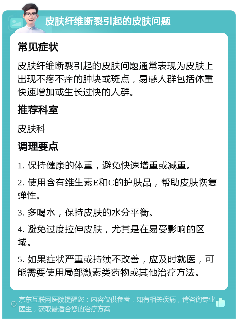 皮肤纤维断裂引起的皮肤问题 常见症状 皮肤纤维断裂引起的皮肤问题通常表现为皮肤上出现不疼不痒的肿块或斑点，易感人群包括体重快速增加或生长过快的人群。 推荐科室 皮肤科 调理要点 1. 保持健康的体重，避免快速增重或减重。 2. 使用含有维生素E和C的护肤品，帮助皮肤恢复弹性。 3. 多喝水，保持皮肤的水分平衡。 4. 避免过度拉伸皮肤，尤其是在易受影响的区域。 5. 如果症状严重或持续不改善，应及时就医，可能需要使用局部激素类药物或其他治疗方法。