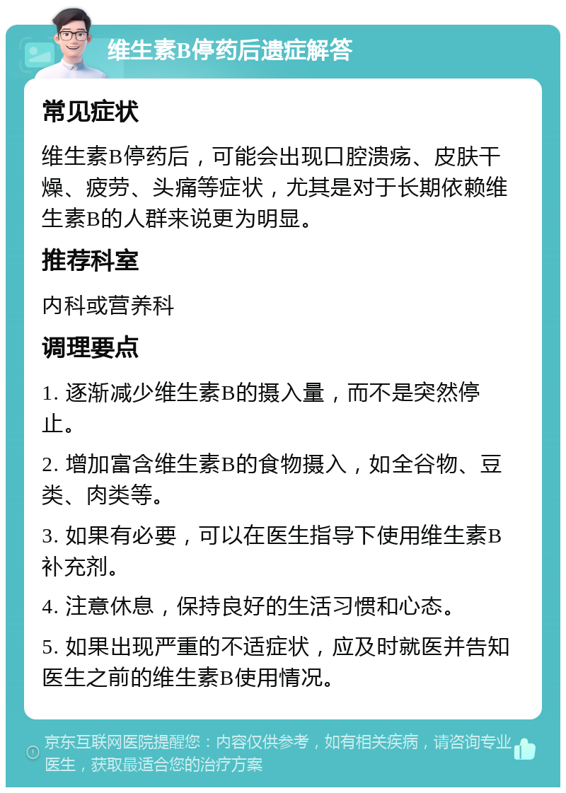 维生素B停药后遗症解答 常见症状 维生素B停药后，可能会出现口腔溃疡、皮肤干燥、疲劳、头痛等症状，尤其是对于长期依赖维生素B的人群来说更为明显。 推荐科室 内科或营养科 调理要点 1. 逐渐减少维生素B的摄入量，而不是突然停止。 2. 增加富含维生素B的食物摄入，如全谷物、豆类、肉类等。 3. 如果有必要，可以在医生指导下使用维生素B补充剂。 4. 注意休息，保持良好的生活习惯和心态。 5. 如果出现严重的不适症状，应及时就医并告知医生之前的维生素B使用情况。