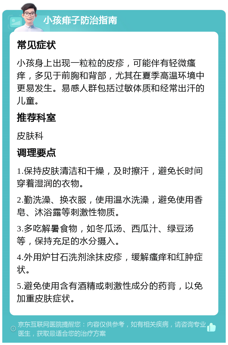 小孩痱子防治指南 常见症状 小孩身上出现一粒粒的皮疹，可能伴有轻微瘙痒，多见于前胸和背部，尤其在夏季高温环境中更易发生。易感人群包括过敏体质和经常出汗的儿童。 推荐科室 皮肤科 调理要点 1.保持皮肤清洁和干燥，及时擦汗，避免长时间穿着湿润的衣物。 2.勤洗澡、换衣服，使用温水洗澡，避免使用香皂、沐浴露等刺激性物质。 3.多吃解暑食物，如冬瓜汤、西瓜汁、绿豆汤等，保持充足的水分摄入。 4.外用炉甘石洗剂涂抹皮疹，缓解瘙痒和红肿症状。 5.避免使用含有酒精或刺激性成分的药膏，以免加重皮肤症状。