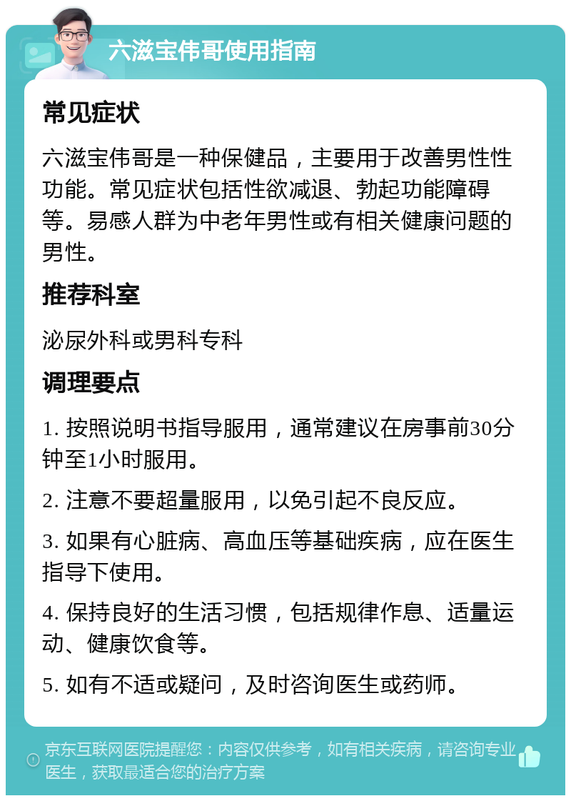 六滋宝伟哥使用指南 常见症状 六滋宝伟哥是一种保健品，主要用于改善男性性功能。常见症状包括性欲减退、勃起功能障碍等。易感人群为中老年男性或有相关健康问题的男性。 推荐科室 泌尿外科或男科专科 调理要点 1. 按照说明书指导服用，通常建议在房事前30分钟至1小时服用。 2. 注意不要超量服用，以免引起不良反应。 3. 如果有心脏病、高血压等基础疾病，应在医生指导下使用。 4. 保持良好的生活习惯，包括规律作息、适量运动、健康饮食等。 5. 如有不适或疑问，及时咨询医生或药师。