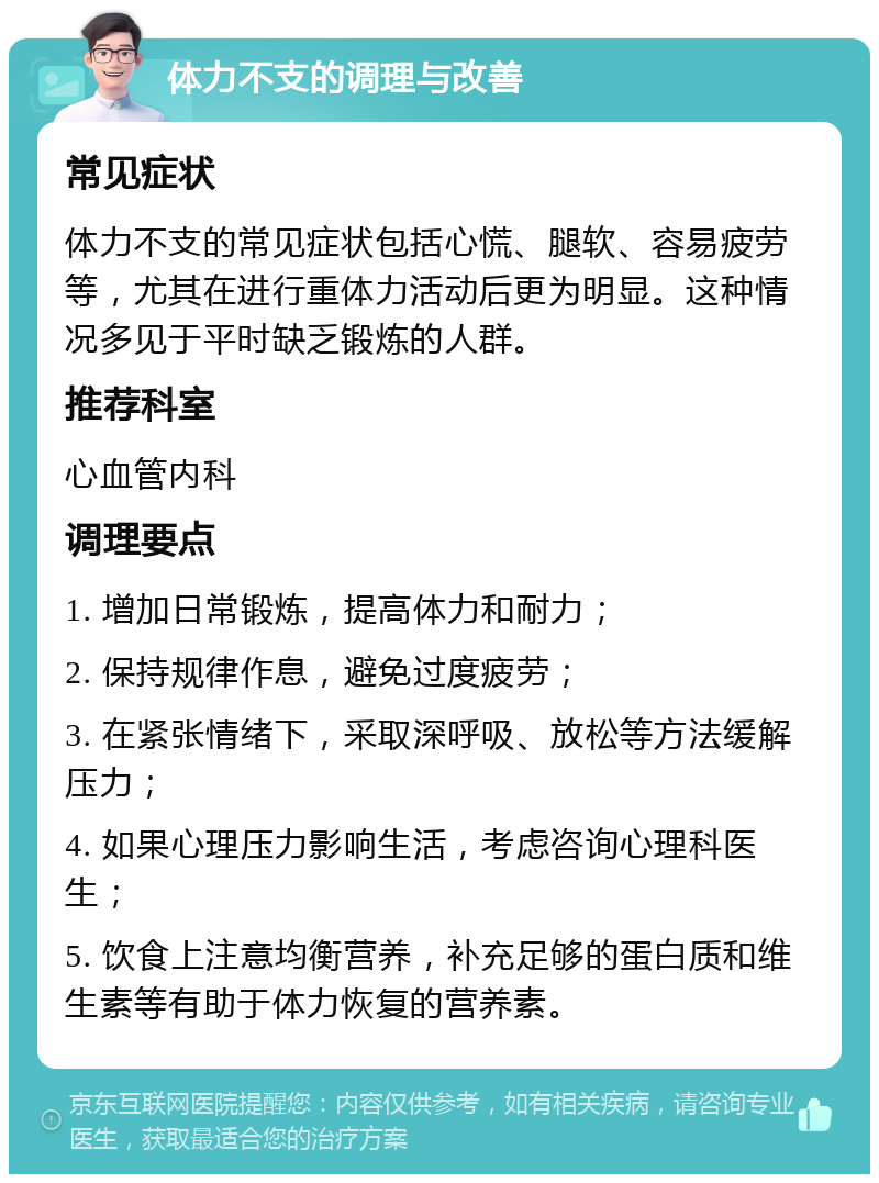 体力不支的调理与改善 常见症状 体力不支的常见症状包括心慌、腿软、容易疲劳等，尤其在进行重体力活动后更为明显。这种情况多见于平时缺乏锻炼的人群。 推荐科室 心血管内科 调理要点 1. 增加日常锻炼，提高体力和耐力； 2. 保持规律作息，避免过度疲劳； 3. 在紧张情绪下，采取深呼吸、放松等方法缓解压力； 4. 如果心理压力影响生活，考虑咨询心理科医生； 5. 饮食上注意均衡营养，补充足够的蛋白质和维生素等有助于体力恢复的营养素。