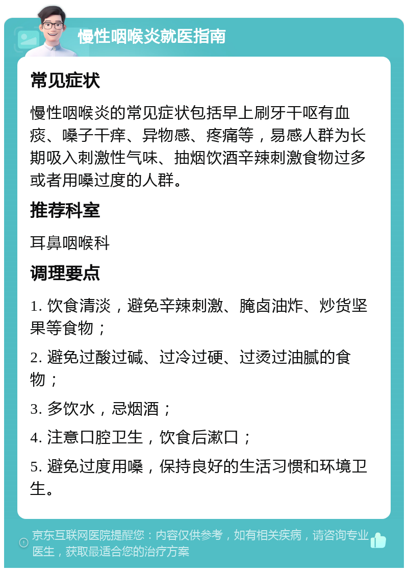 慢性咽喉炎就医指南 常见症状 慢性咽喉炎的常见症状包括早上刷牙干呕有血痰、嗓子干痒、异物感、疼痛等，易感人群为长期吸入刺激性气味、抽烟饮酒辛辣刺激食物过多或者用嗓过度的人群。 推荐科室 耳鼻咽喉科 调理要点 1. 饮食清淡，避免辛辣刺激、腌卤油炸、炒货坚果等食物； 2. 避免过酸过碱、过冷过硬、过烫过油腻的食物； 3. 多饮水，忌烟酒； 4. 注意口腔卫生，饮食后漱口； 5. 避免过度用嗓，保持良好的生活习惯和环境卫生。