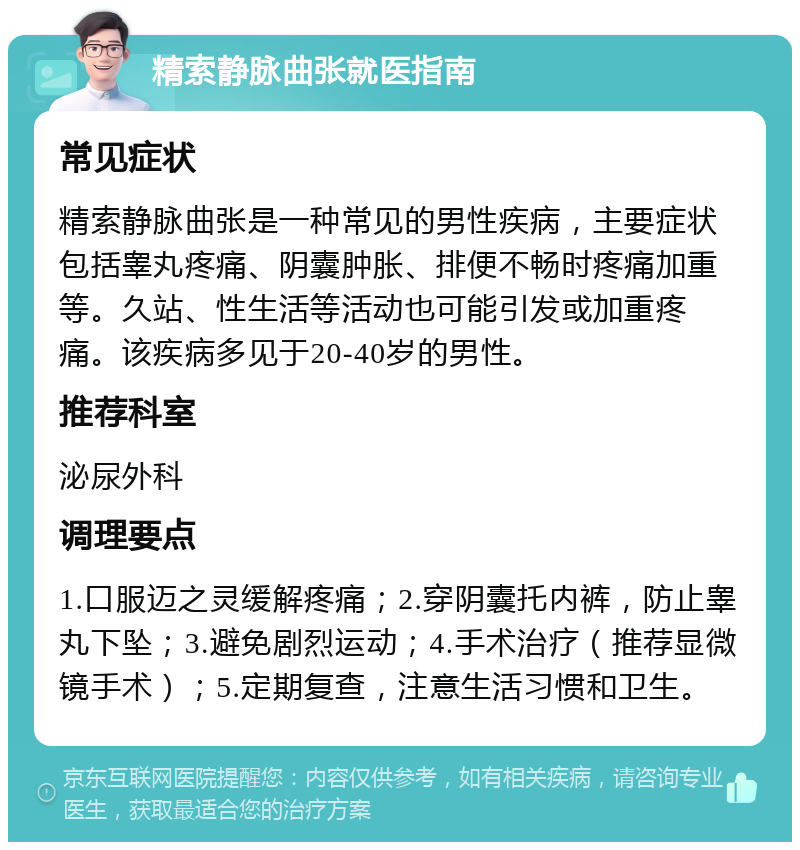 精索静脉曲张就医指南 常见症状 精索静脉曲张是一种常见的男性疾病，主要症状包括睾丸疼痛、阴囊肿胀、排便不畅时疼痛加重等。久站、性生活等活动也可能引发或加重疼痛。该疾病多见于20-40岁的男性。 推荐科室 泌尿外科 调理要点 1.口服迈之灵缓解疼痛；2.穿阴囊托内裤，防止睾丸下坠；3.避免剧烈运动；4.手术治疗（推荐显微镜手术）；5.定期复查，注意生活习惯和卫生。