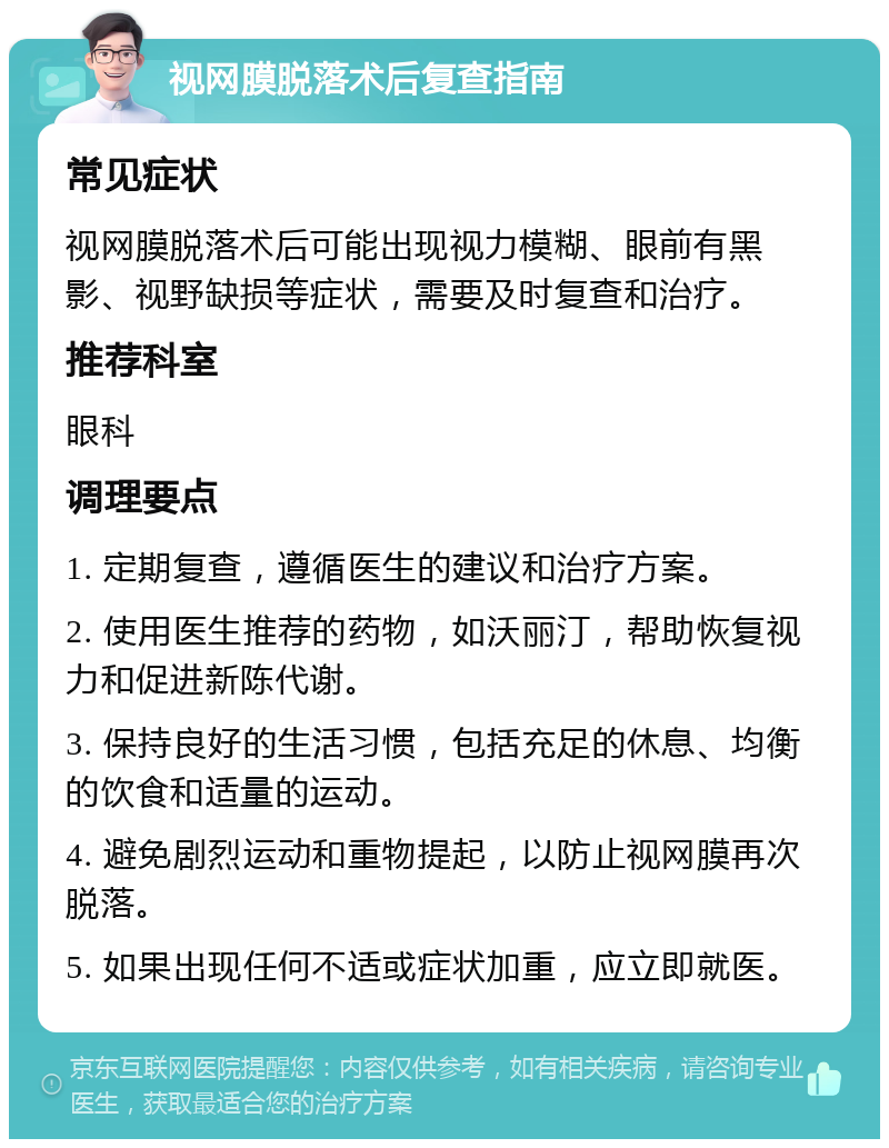 视网膜脱落术后复查指南 常见症状 视网膜脱落术后可能出现视力模糊、眼前有黑影、视野缺损等症状，需要及时复查和治疗。 推荐科室 眼科 调理要点 1. 定期复查，遵循医生的建议和治疗方案。 2. 使用医生推荐的药物，如沃丽汀，帮助恢复视力和促进新陈代谢。 3. 保持良好的生活习惯，包括充足的休息、均衡的饮食和适量的运动。 4. 避免剧烈运动和重物提起，以防止视网膜再次脱落。 5. 如果出现任何不适或症状加重，应立即就医。