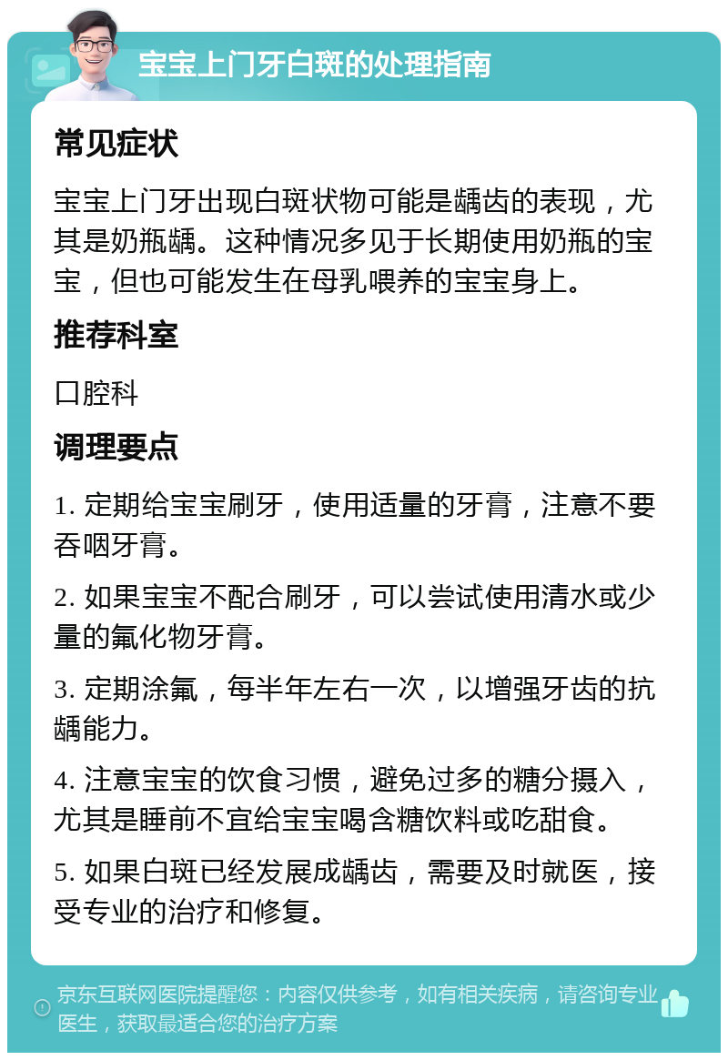 宝宝上门牙白斑的处理指南 常见症状 宝宝上门牙出现白斑状物可能是龋齿的表现，尤其是奶瓶龋。这种情况多见于长期使用奶瓶的宝宝，但也可能发生在母乳喂养的宝宝身上。 推荐科室 口腔科 调理要点 1. 定期给宝宝刷牙，使用适量的牙膏，注意不要吞咽牙膏。 2. 如果宝宝不配合刷牙，可以尝试使用清水或少量的氟化物牙膏。 3. 定期涂氟，每半年左右一次，以增强牙齿的抗龋能力。 4. 注意宝宝的饮食习惯，避免过多的糖分摄入，尤其是睡前不宜给宝宝喝含糖饮料或吃甜食。 5. 如果白斑已经发展成龋齿，需要及时就医，接受专业的治疗和修复。