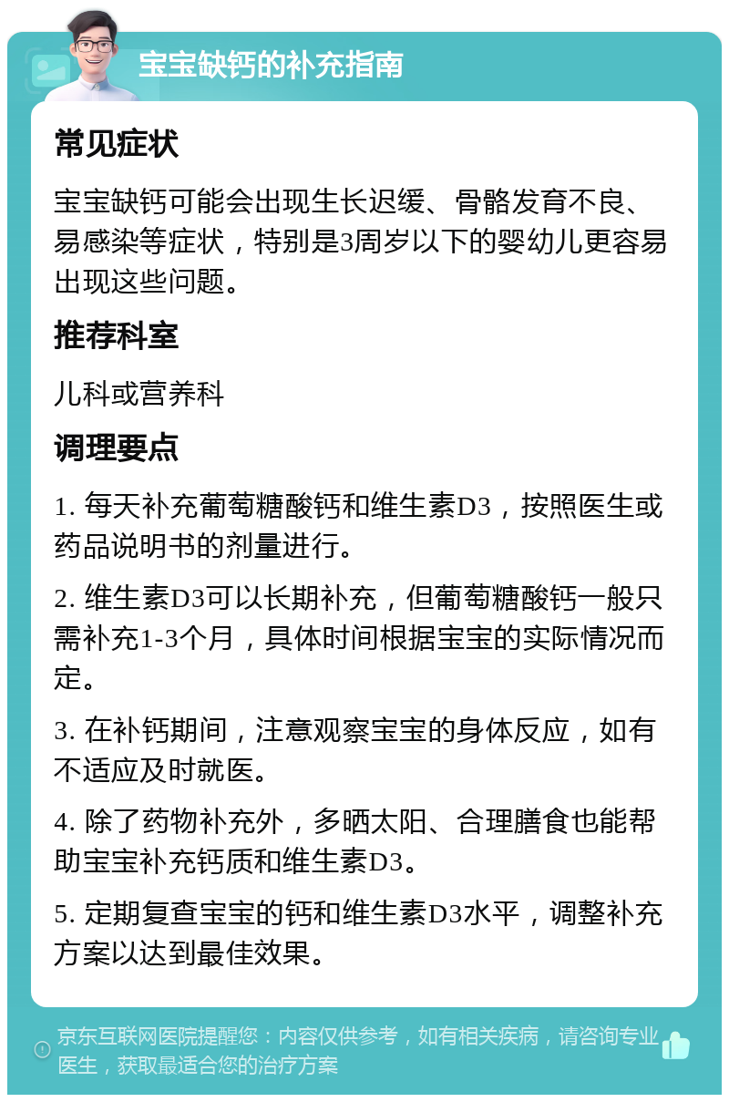 宝宝缺钙的补充指南 常见症状 宝宝缺钙可能会出现生长迟缓、骨骼发育不良、易感染等症状，特别是3周岁以下的婴幼儿更容易出现这些问题。 推荐科室 儿科或营养科 调理要点 1. 每天补充葡萄糖酸钙和维生素D3，按照医生或药品说明书的剂量进行。 2. 维生素D3可以长期补充，但葡萄糖酸钙一般只需补充1-3个月，具体时间根据宝宝的实际情况而定。 3. 在补钙期间，注意观察宝宝的身体反应，如有不适应及时就医。 4. 除了药物补充外，多晒太阳、合理膳食也能帮助宝宝补充钙质和维生素D3。 5. 定期复查宝宝的钙和维生素D3水平，调整补充方案以达到最佳效果。