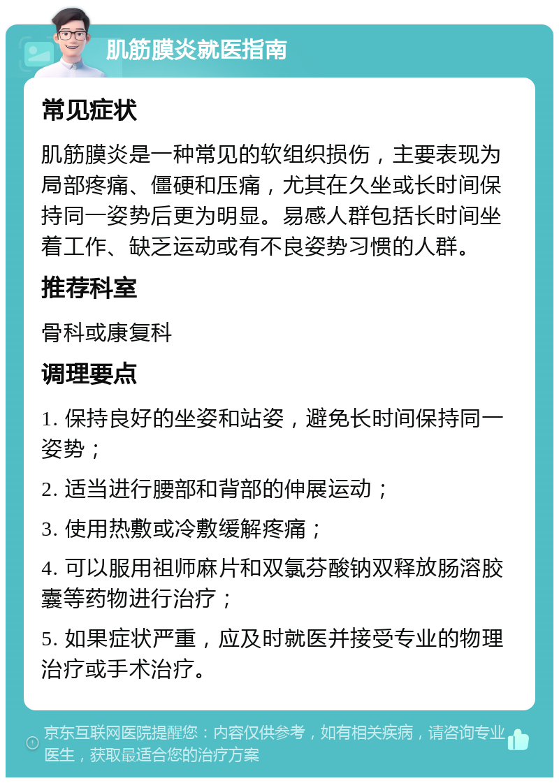 肌筋膜炎就医指南 常见症状 肌筋膜炎是一种常见的软组织损伤，主要表现为局部疼痛、僵硬和压痛，尤其在久坐或长时间保持同一姿势后更为明显。易感人群包括长时间坐着工作、缺乏运动或有不良姿势习惯的人群。 推荐科室 骨科或康复科 调理要点 1. 保持良好的坐姿和站姿，避免长时间保持同一姿势； 2. 适当进行腰部和背部的伸展运动； 3. 使用热敷或冷敷缓解疼痛； 4. 可以服用祖师麻片和双氯芬酸钠双释放肠溶胶囊等药物进行治疗； 5. 如果症状严重，应及时就医并接受专业的物理治疗或手术治疗。