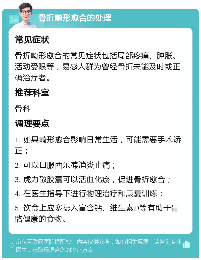 骨折畸形愈合的处理 常见症状 骨折畸形愈合的常见症状包括局部疼痛、肿胀、活动受限等，易感人群为曾经骨折未能及时或正确治疗者。 推荐科室 骨科 调理要点 1. 如果畸形愈合影响日常生活，可能需要手术矫正； 2. 可以口服西乐葆消炎止痛； 3. 虎力散胶囊可以活血化瘀，促进骨折愈合； 4. 在医生指导下进行物理治疗和康复训练； 5. 饮食上应多摄入富含钙、维生素D等有助于骨骼健康的食物。