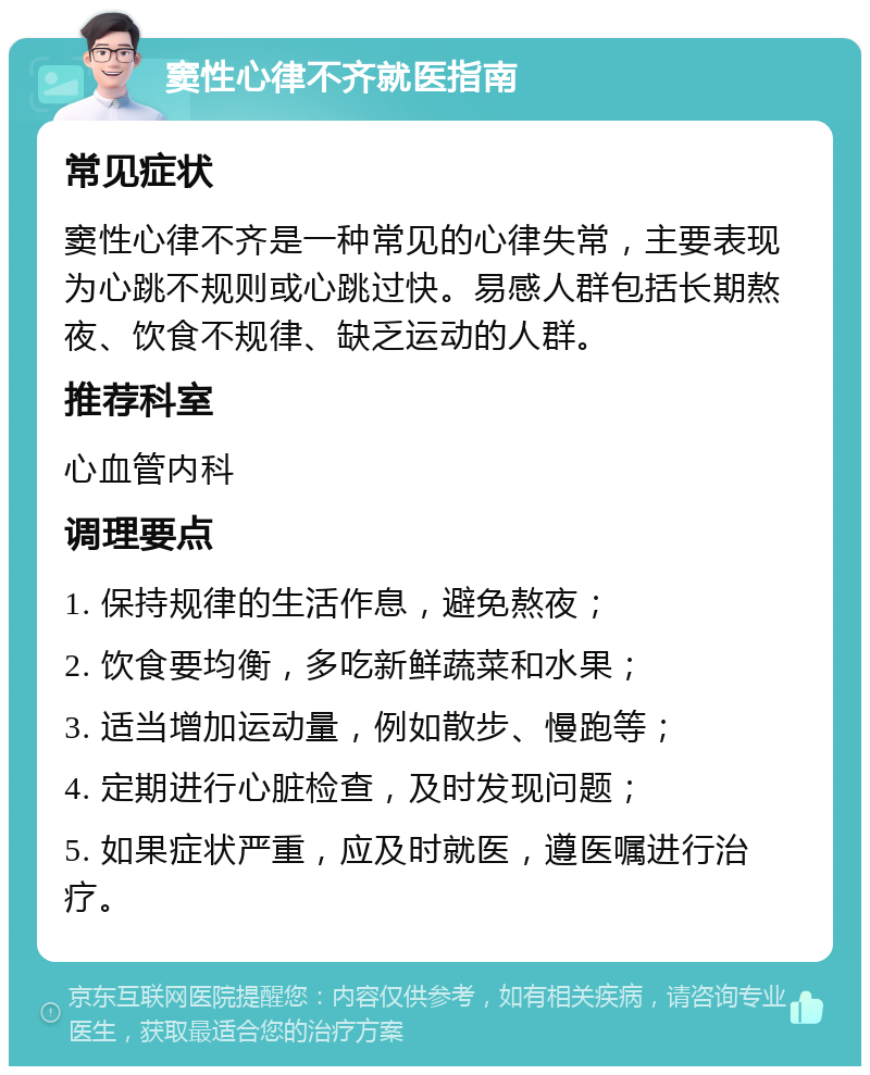 窦性心律不齐就医指南 常见症状 窦性心律不齐是一种常见的心律失常，主要表现为心跳不规则或心跳过快。易感人群包括长期熬夜、饮食不规律、缺乏运动的人群。 推荐科室 心血管内科 调理要点 1. 保持规律的生活作息，避免熬夜； 2. 饮食要均衡，多吃新鲜蔬菜和水果； 3. 适当增加运动量，例如散步、慢跑等； 4. 定期进行心脏检查，及时发现问题； 5. 如果症状严重，应及时就医，遵医嘱进行治疗。