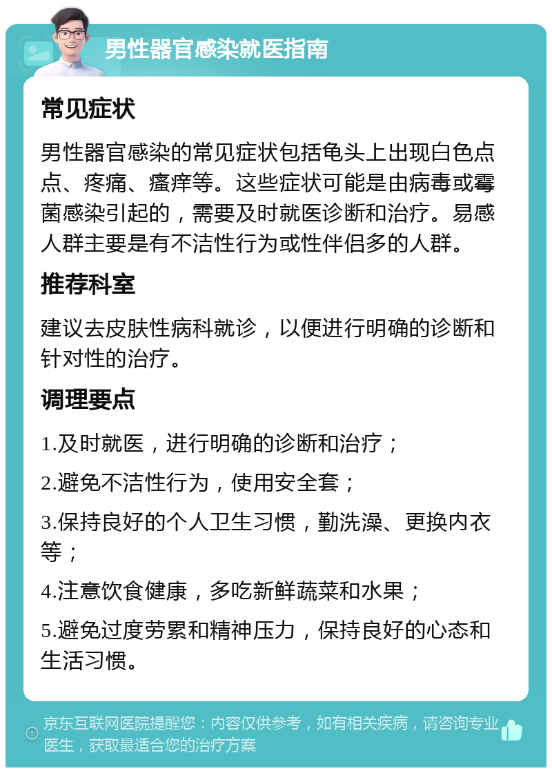 男性器官感染就医指南 常见症状 男性器官感染的常见症状包括龟头上出现白色点点、疼痛、瘙痒等。这些症状可能是由病毒或霉菌感染引起的，需要及时就医诊断和治疗。易感人群主要是有不洁性行为或性伴侣多的人群。 推荐科室 建议去皮肤性病科就诊，以便进行明确的诊断和针对性的治疗。 调理要点 1.及时就医，进行明确的诊断和治疗； 2.避免不洁性行为，使用安全套； 3.保持良好的个人卫生习惯，勤洗澡、更换内衣等； 4.注意饮食健康，多吃新鲜蔬菜和水果； 5.避免过度劳累和精神压力，保持良好的心态和生活习惯。