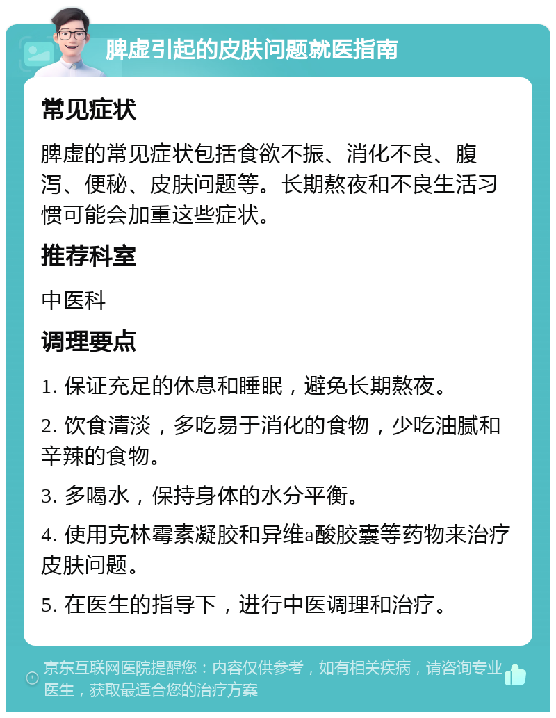 脾虚引起的皮肤问题就医指南 常见症状 脾虚的常见症状包括食欲不振、消化不良、腹泻、便秘、皮肤问题等。长期熬夜和不良生活习惯可能会加重这些症状。 推荐科室 中医科 调理要点 1. 保证充足的休息和睡眠，避免长期熬夜。 2. 饮食清淡，多吃易于消化的食物，少吃油腻和辛辣的食物。 3. 多喝水，保持身体的水分平衡。 4. 使用克林霉素凝胶和异维a酸胶囊等药物来治疗皮肤问题。 5. 在医生的指导下，进行中医调理和治疗。