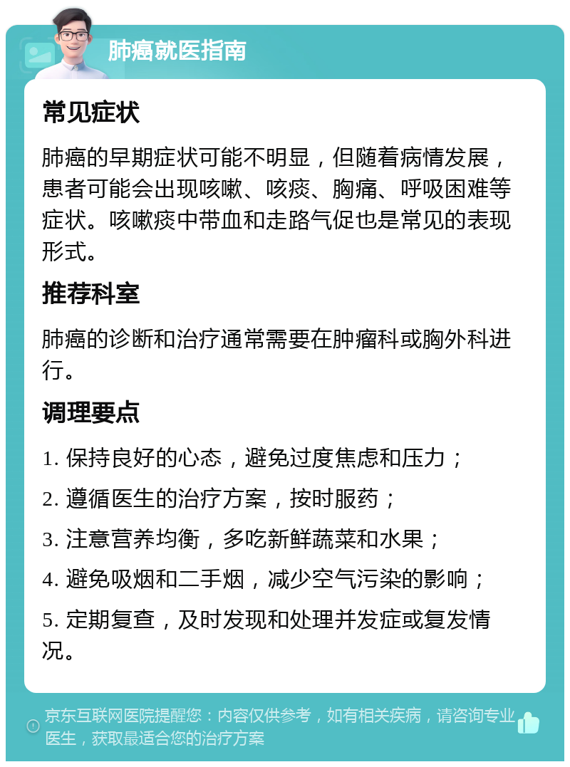 肺癌就医指南 常见症状 肺癌的早期症状可能不明显，但随着病情发展，患者可能会出现咳嗽、咳痰、胸痛、呼吸困难等症状。咳嗽痰中带血和走路气促也是常见的表现形式。 推荐科室 肺癌的诊断和治疗通常需要在肿瘤科或胸外科进行。 调理要点 1. 保持良好的心态，避免过度焦虑和压力； 2. 遵循医生的治疗方案，按时服药； 3. 注意营养均衡，多吃新鲜蔬菜和水果； 4. 避免吸烟和二手烟，减少空气污染的影响； 5. 定期复查，及时发现和处理并发症或复发情况。