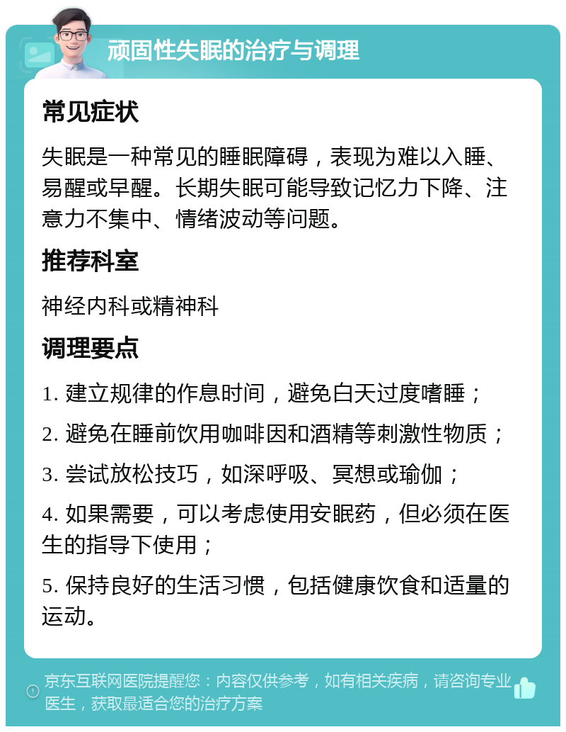 顽固性失眠的治疗与调理 常见症状 失眠是一种常见的睡眠障碍，表现为难以入睡、易醒或早醒。长期失眠可能导致记忆力下降、注意力不集中、情绪波动等问题。 推荐科室 神经内科或精神科 调理要点 1. 建立规律的作息时间，避免白天过度嗜睡； 2. 避免在睡前饮用咖啡因和酒精等刺激性物质； 3. 尝试放松技巧，如深呼吸、冥想或瑜伽； 4. 如果需要，可以考虑使用安眠药，但必须在医生的指导下使用； 5. 保持良好的生活习惯，包括健康饮食和适量的运动。