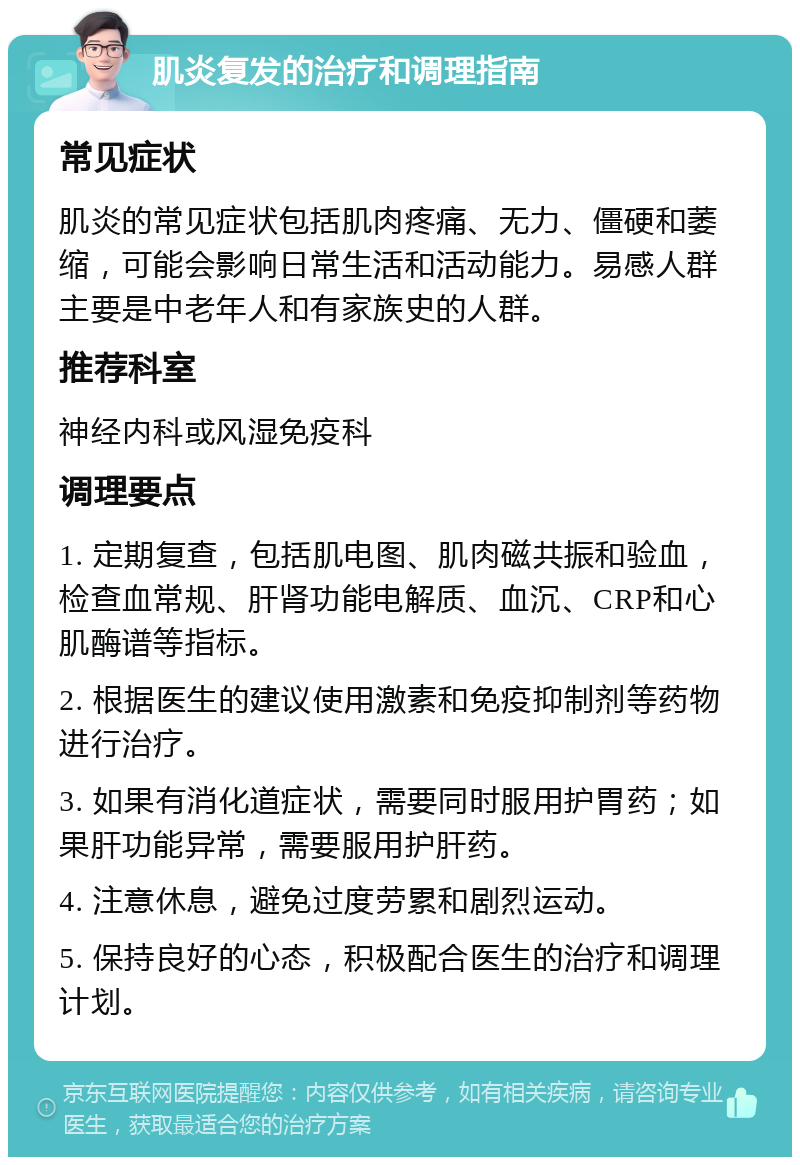 肌炎复发的治疗和调理指南 常见症状 肌炎的常见症状包括肌肉疼痛、无力、僵硬和萎缩，可能会影响日常生活和活动能力。易感人群主要是中老年人和有家族史的人群。 推荐科室 神经内科或风湿免疫科 调理要点 1. 定期复查，包括肌电图、肌肉磁共振和验血，检查血常规、肝肾功能电解质、血沉、CRP和心肌酶谱等指标。 2. 根据医生的建议使用激素和免疫抑制剂等药物进行治疗。 3. 如果有消化道症状，需要同时服用护胃药；如果肝功能异常，需要服用护肝药。 4. 注意休息，避免过度劳累和剧烈运动。 5. 保持良好的心态，积极配合医生的治疗和调理计划。