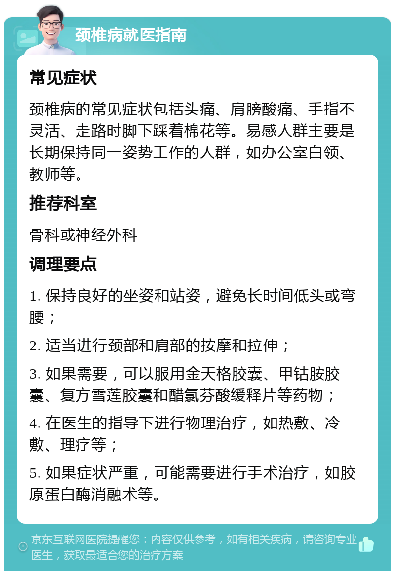 颈椎病就医指南 常见症状 颈椎病的常见症状包括头痛、肩膀酸痛、手指不灵活、走路时脚下踩着棉花等。易感人群主要是长期保持同一姿势工作的人群，如办公室白领、教师等。 推荐科室 骨科或神经外科 调理要点 1. 保持良好的坐姿和站姿，避免长时间低头或弯腰； 2. 适当进行颈部和肩部的按摩和拉伸； 3. 如果需要，可以服用金天格胶囊、甲钴胺胶囊、复方雪莲胶囊和醋氯芬酸缓释片等药物； 4. 在医生的指导下进行物理治疗，如热敷、冷敷、理疗等； 5. 如果症状严重，可能需要进行手术治疗，如胶原蛋白酶消融术等。