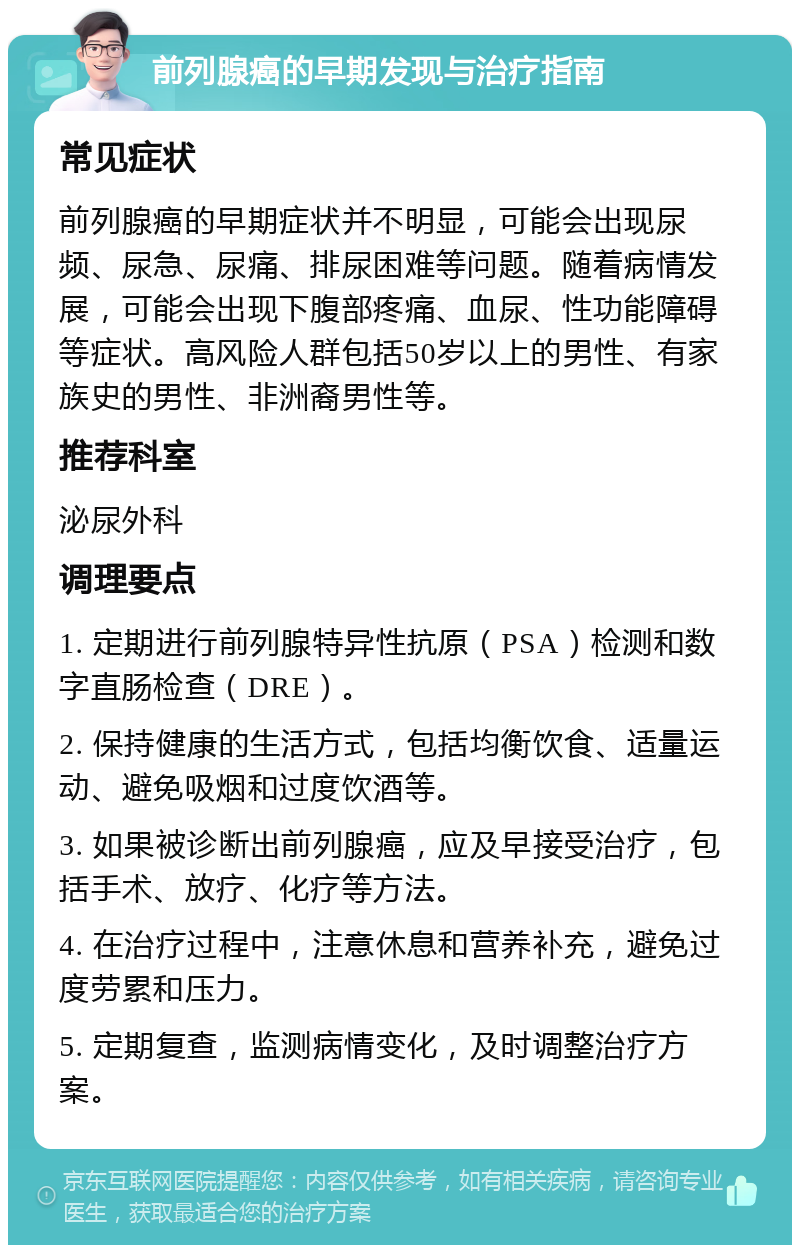 前列腺癌的早期发现与治疗指南 常见症状 前列腺癌的早期症状并不明显，可能会出现尿频、尿急、尿痛、排尿困难等问题。随着病情发展，可能会出现下腹部疼痛、血尿、性功能障碍等症状。高风险人群包括50岁以上的男性、有家族史的男性、非洲裔男性等。 推荐科室 泌尿外科 调理要点 1. 定期进行前列腺特异性抗原（PSA）检测和数字直肠检查（DRE）。 2. 保持健康的生活方式，包括均衡饮食、适量运动、避免吸烟和过度饮酒等。 3. 如果被诊断出前列腺癌，应及早接受治疗，包括手术、放疗、化疗等方法。 4. 在治疗过程中，注意休息和营养补充，避免过度劳累和压力。 5. 定期复查，监测病情变化，及时调整治疗方案。