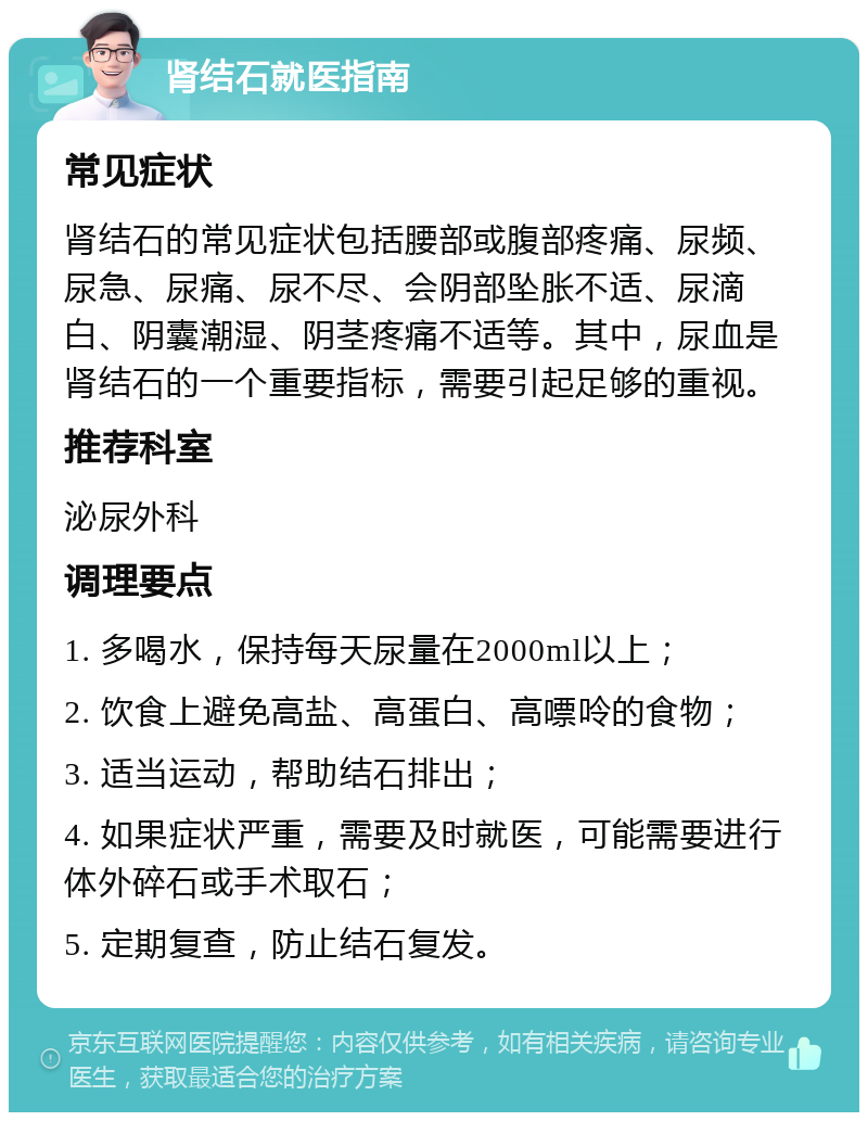 肾结石就医指南 常见症状 肾结石的常见症状包括腰部或腹部疼痛、尿频、尿急、尿痛、尿不尽、会阴部坠胀不适、尿滴白、阴囊潮湿、阴茎疼痛不适等。其中，尿血是肾结石的一个重要指标，需要引起足够的重视。 推荐科室 泌尿外科 调理要点 1. 多喝水，保持每天尿量在2000ml以上； 2. 饮食上避免高盐、高蛋白、高嘌呤的食物； 3. 适当运动，帮助结石排出； 4. 如果症状严重，需要及时就医，可能需要进行体外碎石或手术取石； 5. 定期复查，防止结石复发。