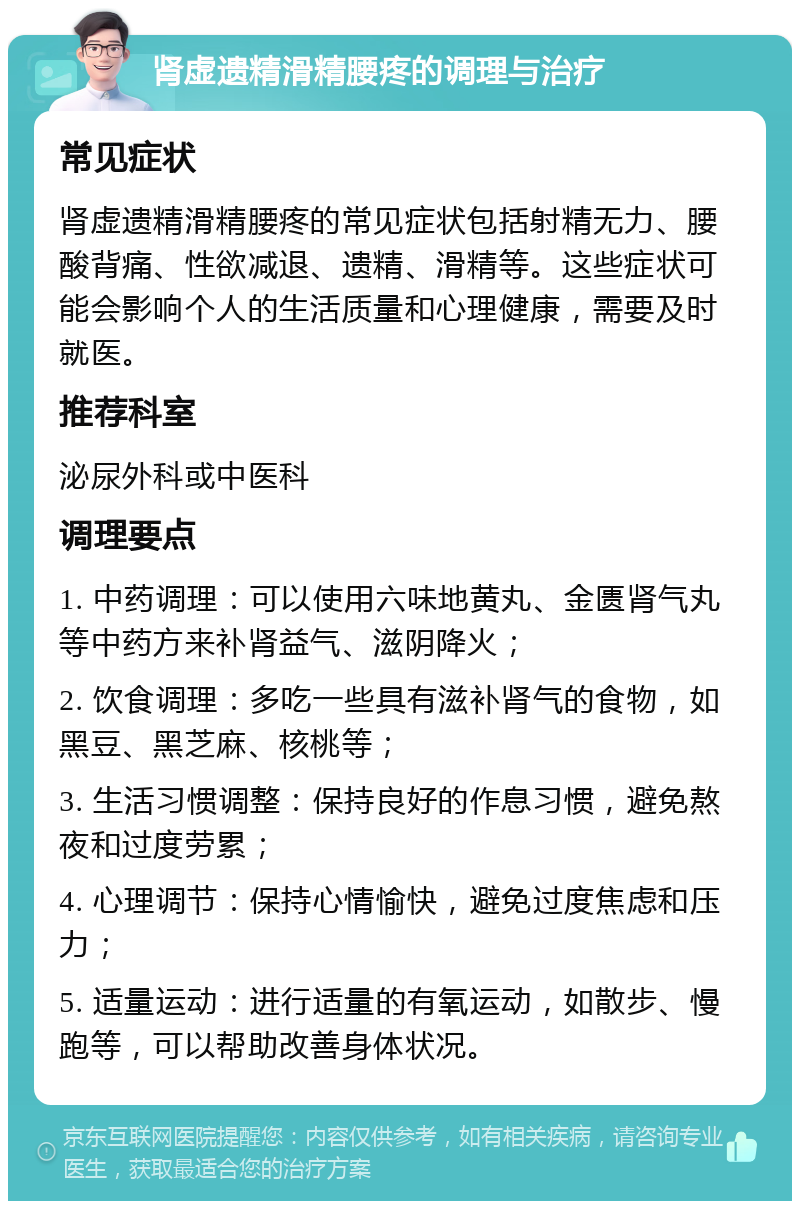 肾虚遗精滑精腰疼的调理与治疗 常见症状 肾虚遗精滑精腰疼的常见症状包括射精无力、腰酸背痛、性欲减退、遗精、滑精等。这些症状可能会影响个人的生活质量和心理健康，需要及时就医。 推荐科室 泌尿外科或中医科 调理要点 1. 中药调理：可以使用六味地黄丸、金匮肾气丸等中药方来补肾益气、滋阴降火； 2. 饮食调理：多吃一些具有滋补肾气的食物，如黑豆、黑芝麻、核桃等； 3. 生活习惯调整：保持良好的作息习惯，避免熬夜和过度劳累； 4. 心理调节：保持心情愉快，避免过度焦虑和压力； 5. 适量运动：进行适量的有氧运动，如散步、慢跑等，可以帮助改善身体状况。