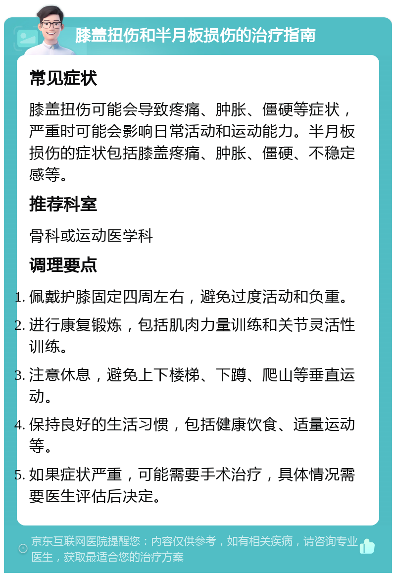 膝盖扭伤和半月板损伤的治疗指南 常见症状 膝盖扭伤可能会导致疼痛、肿胀、僵硬等症状，严重时可能会影响日常活动和运动能力。半月板损伤的症状包括膝盖疼痛、肿胀、僵硬、不稳定感等。 推荐科室 骨科或运动医学科 调理要点 佩戴护膝固定四周左右，避免过度活动和负重。 进行康复锻炼，包括肌肉力量训练和关节灵活性训练。 注意休息，避免上下楼梯、下蹲、爬山等垂直运动。 保持良好的生活习惯，包括健康饮食、适量运动等。 如果症状严重，可能需要手术治疗，具体情况需要医生评估后决定。