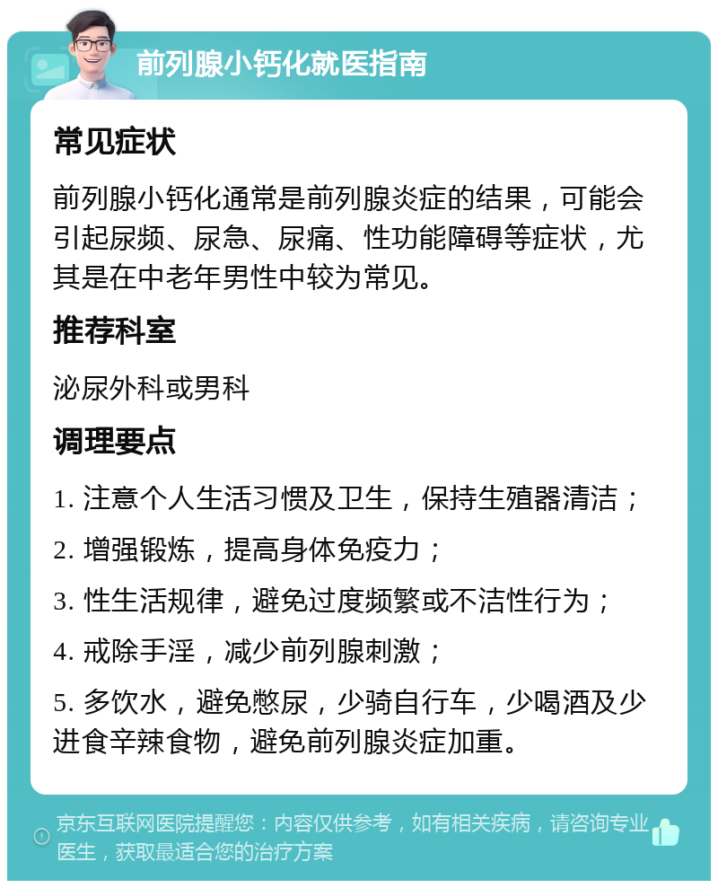 前列腺小钙化就医指南 常见症状 前列腺小钙化通常是前列腺炎症的结果，可能会引起尿频、尿急、尿痛、性功能障碍等症状，尤其是在中老年男性中较为常见。 推荐科室 泌尿外科或男科 调理要点 1. 注意个人生活习惯及卫生，保持生殖器清洁； 2. 增强锻炼，提高身体免疫力； 3. 性生活规律，避免过度频繁或不洁性行为； 4. 戒除手淫，减少前列腺刺激； 5. 多饮水，避免憋尿，少骑自行车，少喝酒及少进食辛辣食物，避免前列腺炎症加重。