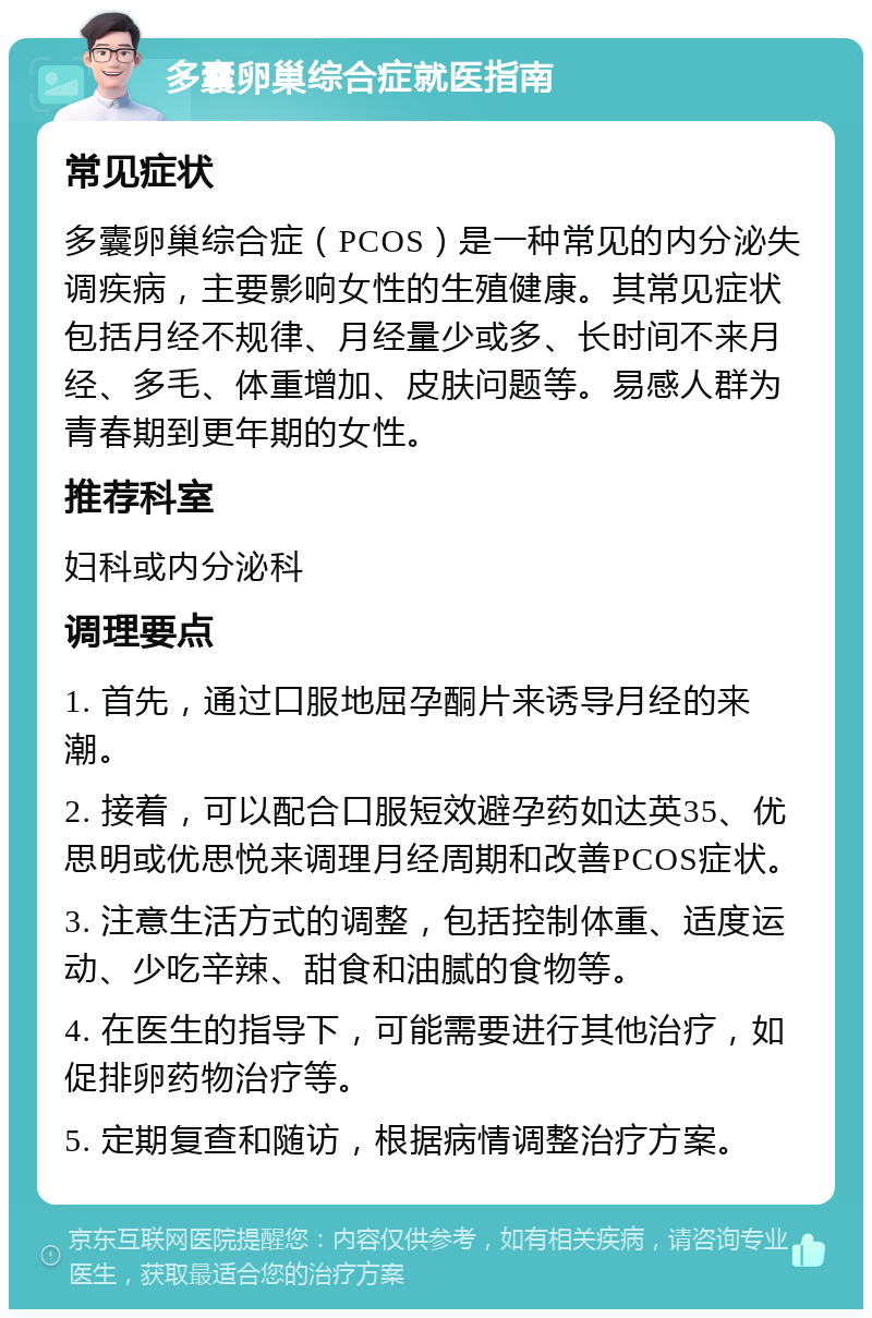 多囊卵巢综合症就医指南 常见症状 多囊卵巢综合症（PCOS）是一种常见的内分泌失调疾病，主要影响女性的生殖健康。其常见症状包括月经不规律、月经量少或多、长时间不来月经、多毛、体重增加、皮肤问题等。易感人群为青春期到更年期的女性。 推荐科室 妇科或内分泌科 调理要点 1. 首先，通过口服地屈孕酮片来诱导月经的来潮。 2. 接着，可以配合口服短效避孕药如达英35、优思明或优思悦来调理月经周期和改善PCOS症状。 3. 注意生活方式的调整，包括控制体重、适度运动、少吃辛辣、甜食和油腻的食物等。 4. 在医生的指导下，可能需要进行其他治疗，如促排卵药物治疗等。 5. 定期复查和随访，根据病情调整治疗方案。