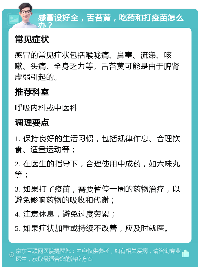 感冒没好全，舌苔黄，吃药和打疫苗怎么办？ 常见症状 感冒的常见症状包括喉咙痛、鼻塞、流涕、咳嗽、头痛、全身乏力等。舌苔黄可能是由于脾肾虚弱引起的。 推荐科室 呼吸内科或中医科 调理要点 1. 保持良好的生活习惯，包括规律作息、合理饮食、适量运动等； 2. 在医生的指导下，合理使用中成药，如六味丸等； 3. 如果打了疫苗，需要暂停一周的药物治疗，以避免影响药物的吸收和代谢； 4. 注意休息，避免过度劳累； 5. 如果症状加重或持续不改善，应及时就医。