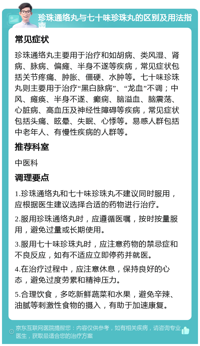 珍珠通络丸与七十味珍珠丸的区别及用法指南 常见症状 珍珠通络丸主要用于治疗和如胡病、类风湿、肾病、脉病、偏瘫、半身不遂等疾病，常见症状包括关节疼痛、肿胀、僵硬、水肿等。七十味珍珠丸则主要用于治疗“黑白脉病”、“龙血”不调；中风、瘫痪、半身不遂、癫痫、脑溢血、脑震荡、心脏病、高血压及神经性障碍等疾病，常见症状包括头痛、眩晕、失眠、心悸等。易感人群包括中老年人、有慢性疾病的人群等。 推荐科室 中医科 调理要点 1.珍珠通络丸和七十味珍珠丸不建议同时服用，应根据医生建议选择合适的药物进行治疗。 2.服用珍珠通络丸时，应遵循医嘱，按时按量服用，避免过量或长期使用。 3.服用七十味珍珠丸时，应注意药物的禁忌症和不良反应，如有不适应立即停药并就医。 4.在治疗过程中，应注意休息，保持良好的心态，避免过度劳累和精神压力。 5.合理饮食，多吃新鲜蔬菜和水果，避免辛辣、油腻等刺激性食物的摄入，有助于加速康复。