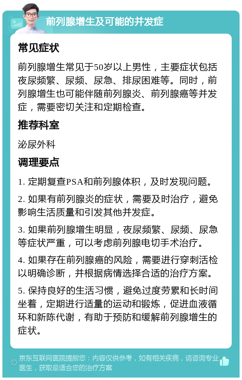 前列腺增生及可能的并发症 常见症状 前列腺增生常见于50岁以上男性，主要症状包括夜尿频繁、尿频、尿急、排尿困难等。同时，前列腺增生也可能伴随前列腺炎、前列腺癌等并发症，需要密切关注和定期检查。 推荐科室 泌尿外科 调理要点 1. 定期复查PSA和前列腺体积，及时发现问题。 2. 如果有前列腺炎的症状，需要及时治疗，避免影响生活质量和引发其他并发症。 3. 如果前列腺增生明显，夜尿频繁、尿频、尿急等症状严重，可以考虑前列腺电切手术治疗。 4. 如果存在前列腺癌的风险，需要进行穿刺活检以明确诊断，并根据病情选择合适的治疗方案。 5. 保持良好的生活习惯，避免过度劳累和长时间坐着，定期进行适量的运动和锻炼，促进血液循环和新陈代谢，有助于预防和缓解前列腺增生的症状。