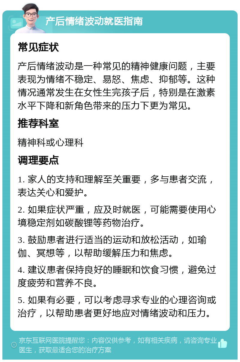 产后情绪波动就医指南 常见症状 产后情绪波动是一种常见的精神健康问题，主要表现为情绪不稳定、易怒、焦虑、抑郁等。这种情况通常发生在女性生完孩子后，特别是在激素水平下降和新角色带来的压力下更为常见。 推荐科室 精神科或心理科 调理要点 1. 家人的支持和理解至关重要，多与患者交流，表达关心和爱护。 2. 如果症状严重，应及时就医，可能需要使用心境稳定剂如碳酸锂等药物治疗。 3. 鼓励患者进行适当的运动和放松活动，如瑜伽、冥想等，以帮助缓解压力和焦虑。 4. 建议患者保持良好的睡眠和饮食习惯，避免过度疲劳和营养不良。 5. 如果有必要，可以考虑寻求专业的心理咨询或治疗，以帮助患者更好地应对情绪波动和压力。