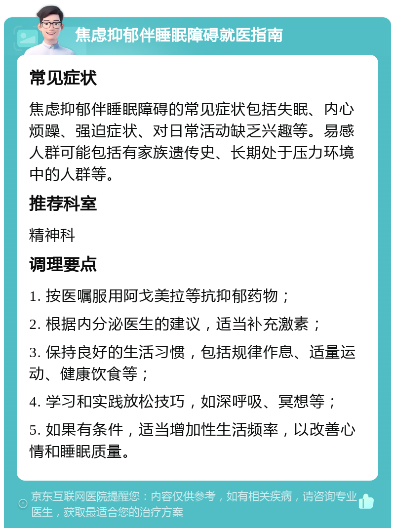 焦虑抑郁伴睡眠障碍就医指南 常见症状 焦虑抑郁伴睡眠障碍的常见症状包括失眠、内心烦躁、强迫症状、对日常活动缺乏兴趣等。易感人群可能包括有家族遗传史、长期处于压力环境中的人群等。 推荐科室 精神科 调理要点 1. 按医嘱服用阿戈美拉等抗抑郁药物； 2. 根据内分泌医生的建议，适当补充激素； 3. 保持良好的生活习惯，包括规律作息、适量运动、健康饮食等； 4. 学习和实践放松技巧，如深呼吸、冥想等； 5. 如果有条件，适当增加性生活频率，以改善心情和睡眠质量。