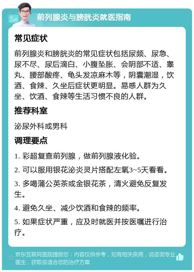 前列腺炎与膀胱炎就医指南 常见症状 前列腺炎和膀胱炎的常见症状包括尿频、尿急、尿不尽、尿后滴白、小腹坠胀、会阴部不适、睾丸、腰部酸疼、龟头发凉麻木等，阴囊潮湿，饮酒、食辣、久坐后症状更明显。易感人群为久坐、饮酒、食辣等生活习惯不良的人群。 推荐科室 泌尿外科或男科 调理要点 1. 彩超复查前列腺，做前列腺液化验。 2. 可以服用银花泌炎灵片搭配左氧3~5天看看。 3. 多喝蒲公英茶或金银花茶，清火避免反复发生。 4. 避免久坐、减少饮酒和食辣的频率。 5. 如果症状严重，应及时就医并按医嘱进行治疗。