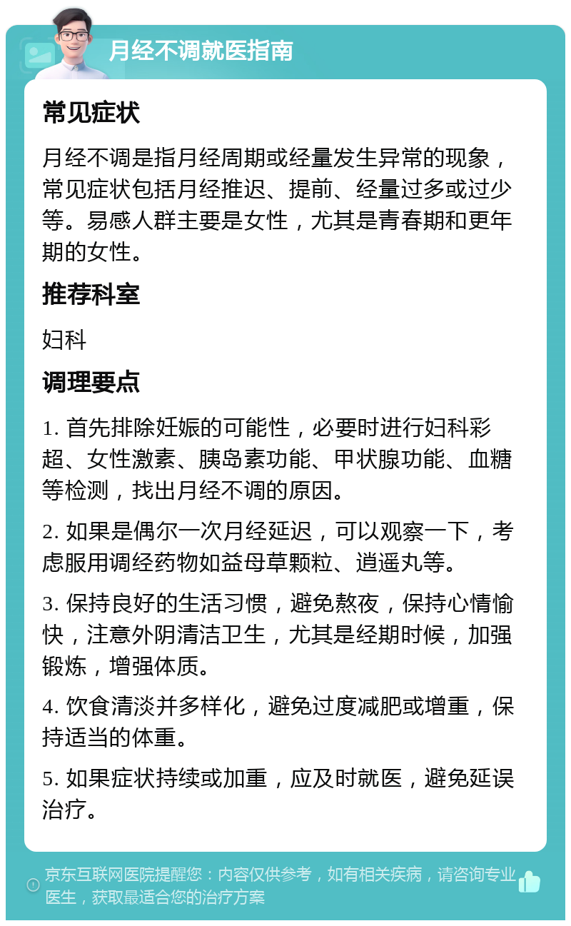 月经不调就医指南 常见症状 月经不调是指月经周期或经量发生异常的现象，常见症状包括月经推迟、提前、经量过多或过少等。易感人群主要是女性，尤其是青春期和更年期的女性。 推荐科室 妇科 调理要点 1. 首先排除妊娠的可能性，必要时进行妇科彩超、女性激素、胰岛素功能、甲状腺功能、血糖等检测，找出月经不调的原因。 2. 如果是偶尔一次月经延迟，可以观察一下，考虑服用调经药物如益母草颗粒、逍遥丸等。 3. 保持良好的生活习惯，避免熬夜，保持心情愉快，注意外阴清洁卫生，尤其是经期时候，加强锻炼，增强体质。 4. 饮食清淡并多样化，避免过度减肥或增重，保持适当的体重。 5. 如果症状持续或加重，应及时就医，避免延误治疗。