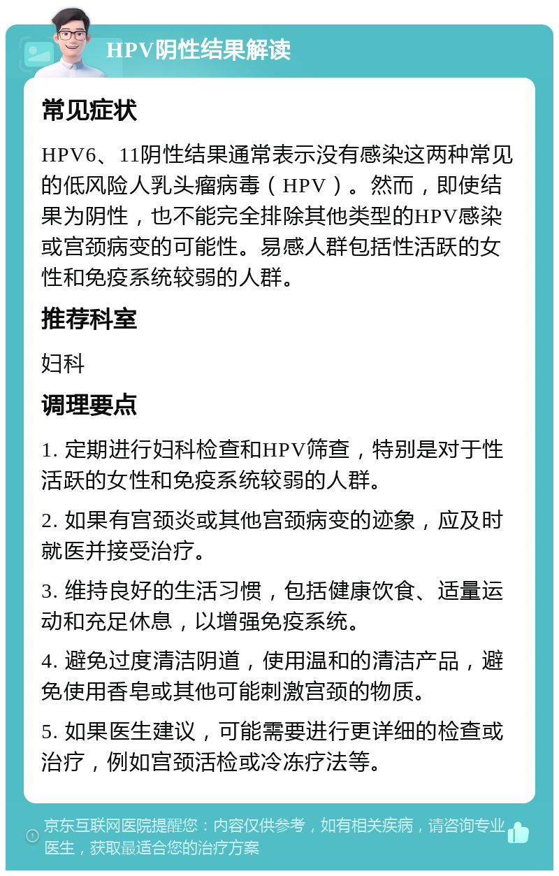 HPV阴性结果解读 常见症状 HPV6、11阴性结果通常表示没有感染这两种常见的低风险人乳头瘤病毒（HPV）。然而，即使结果为阴性，也不能完全排除其他类型的HPV感染或宫颈病变的可能性。易感人群包括性活跃的女性和免疫系统较弱的人群。 推荐科室 妇科 调理要点 1. 定期进行妇科检查和HPV筛查，特别是对于性活跃的女性和免疫系统较弱的人群。 2. 如果有宫颈炎或其他宫颈病变的迹象，应及时就医并接受治疗。 3. 维持良好的生活习惯，包括健康饮食、适量运动和充足休息，以增强免疫系统。 4. 避免过度清洁阴道，使用温和的清洁产品，避免使用香皂或其他可能刺激宫颈的物质。 5. 如果医生建议，可能需要进行更详细的检查或治疗，例如宫颈活检或冷冻疗法等。