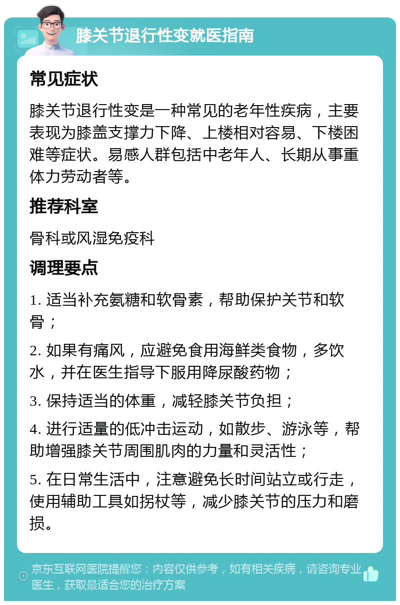 膝关节退行性变就医指南 常见症状 膝关节退行性变是一种常见的老年性疾病，主要表现为膝盖支撑力下降、上楼相对容易、下楼困难等症状。易感人群包括中老年人、长期从事重体力劳动者等。 推荐科室 骨科或风湿免疫科 调理要点 1. 适当补充氨糖和软骨素，帮助保护关节和软骨； 2. 如果有痛风，应避免食用海鲜类食物，多饮水，并在医生指导下服用降尿酸药物； 3. 保持适当的体重，减轻膝关节负担； 4. 进行适量的低冲击运动，如散步、游泳等，帮助增强膝关节周围肌肉的力量和灵活性； 5. 在日常生活中，注意避免长时间站立或行走，使用辅助工具如拐杖等，减少膝关节的压力和磨损。