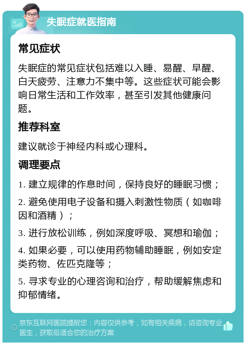 失眠症就医指南 常见症状 失眠症的常见症状包括难以入睡、易醒、早醒、白天疲劳、注意力不集中等。这些症状可能会影响日常生活和工作效率，甚至引发其他健康问题。 推荐科室 建议就诊于神经内科或心理科。 调理要点 1. 建立规律的作息时间，保持良好的睡眠习惯； 2. 避免使用电子设备和摄入刺激性物质（如咖啡因和酒精）； 3. 进行放松训练，例如深度呼吸、冥想和瑜伽； 4. 如果必要，可以使用药物辅助睡眠，例如安定类药物、佐匹克隆等； 5. 寻求专业的心理咨询和治疗，帮助缓解焦虑和抑郁情绪。