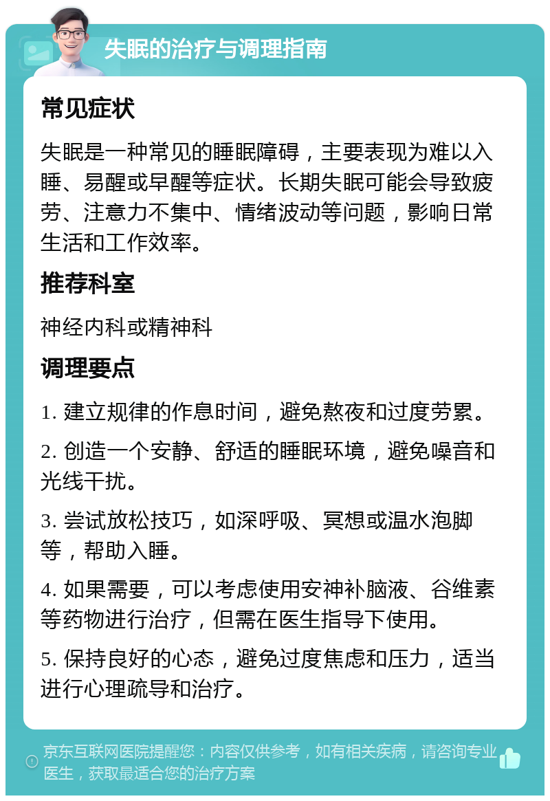 失眠的治疗与调理指南 常见症状 失眠是一种常见的睡眠障碍，主要表现为难以入睡、易醒或早醒等症状。长期失眠可能会导致疲劳、注意力不集中、情绪波动等问题，影响日常生活和工作效率。 推荐科室 神经内科或精神科 调理要点 1. 建立规律的作息时间，避免熬夜和过度劳累。 2. 创造一个安静、舒适的睡眠环境，避免噪音和光线干扰。 3. 尝试放松技巧，如深呼吸、冥想或温水泡脚等，帮助入睡。 4. 如果需要，可以考虑使用安神补脑液、谷维素等药物进行治疗，但需在医生指导下使用。 5. 保持良好的心态，避免过度焦虑和压力，适当进行心理疏导和治疗。