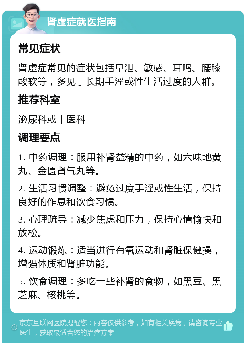 肾虚症就医指南 常见症状 肾虚症常见的症状包括早泄、敏感、耳鸣、腰膝酸软等，多见于长期手淫或性生活过度的人群。 推荐科室 泌尿科或中医科 调理要点 1. 中药调理：服用补肾益精的中药，如六味地黄丸、金匮肾气丸等。 2. 生活习惯调整：避免过度手淫或性生活，保持良好的作息和饮食习惯。 3. 心理疏导：减少焦虑和压力，保持心情愉快和放松。 4. 运动锻炼：适当进行有氧运动和肾脏保健操，增强体质和肾脏功能。 5. 饮食调理：多吃一些补肾的食物，如黑豆、黑芝麻、核桃等。