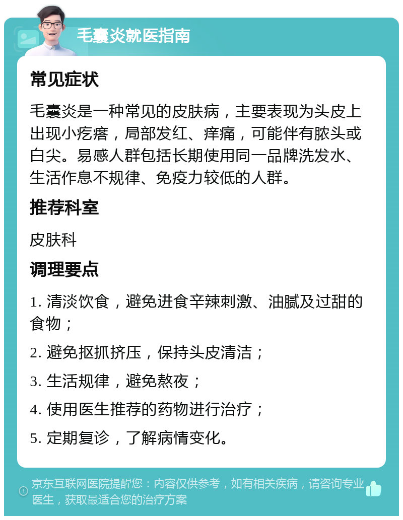 毛囊炎就医指南 常见症状 毛囊炎是一种常见的皮肤病，主要表现为头皮上出现小疙瘩，局部发红、痒痛，可能伴有脓头或白尖。易感人群包括长期使用同一品牌洗发水、生活作息不规律、免疫力较低的人群。 推荐科室 皮肤科 调理要点 1. 清淡饮食，避免进食辛辣刺激、油腻及过甜的食物； 2. 避免抠抓挤压，保持头皮清洁； 3. 生活规律，避免熬夜； 4. 使用医生推荐的药物进行治疗； 5. 定期复诊，了解病情变化。