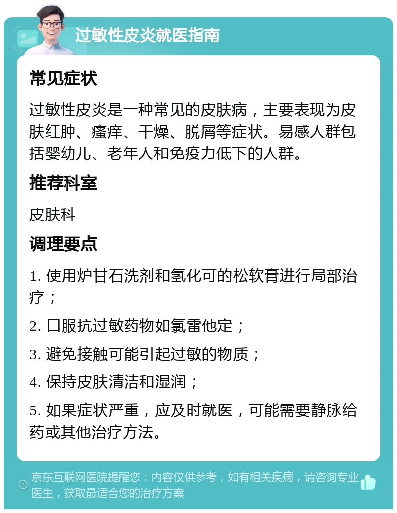 过敏性皮炎就医指南 常见症状 过敏性皮炎是一种常见的皮肤病，主要表现为皮肤红肿、瘙痒、干燥、脱屑等症状。易感人群包括婴幼儿、老年人和免疫力低下的人群。 推荐科室 皮肤科 调理要点 1. 使用炉甘石洗剂和氢化可的松软膏进行局部治疗； 2. 口服抗过敏药物如氯雷他定； 3. 避免接触可能引起过敏的物质； 4. 保持皮肤清洁和湿润； 5. 如果症状严重，应及时就医，可能需要静脉给药或其他治疗方法。