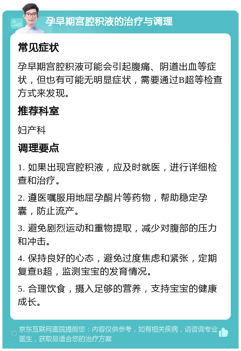 孕早期宫腔积液的治疗与调理 常见症状 孕早期宫腔积液可能会引起腹痛、阴道出血等症状，但也有可能无明显症状，需要通过B超等检查方式来发现。 推荐科室 妇产科 调理要点 1. 如果出现宫腔积液，应及时就医，进行详细检查和治疗。 2. 遵医嘱服用地屈孕酮片等药物，帮助稳定孕囊，防止流产。 3. 避免剧烈运动和重物提取，减少对腹部的压力和冲击。 4. 保持良好的心态，避免过度焦虑和紧张，定期复查B超，监测宝宝的发育情况。 5. 合理饮食，摄入足够的营养，支持宝宝的健康成长。