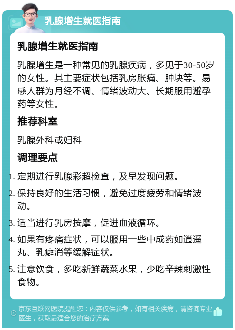 乳腺增生就医指南 乳腺增生就医指南 乳腺增生是一种常见的乳腺疾病，多见于30-50岁的女性。其主要症状包括乳房胀痛、肿块等。易感人群为月经不调、情绪波动大、长期服用避孕药等女性。 推荐科室 乳腺外科或妇科 调理要点 定期进行乳腺彩超检查，及早发现问题。 保持良好的生活习惯，避免过度疲劳和情绪波动。 适当进行乳房按摩，促进血液循环。 如果有疼痛症状，可以服用一些中成药如逍遥丸、乳癖消等缓解症状。 注意饮食，多吃新鲜蔬菜水果，少吃辛辣刺激性食物。