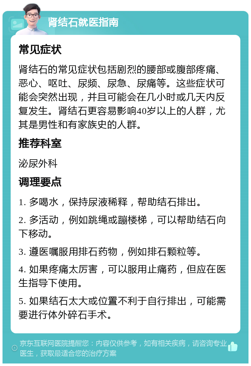 肾结石就医指南 常见症状 肾结石的常见症状包括剧烈的腰部或腹部疼痛、恶心、呕吐、尿频、尿急、尿痛等。这些症状可能会突然出现，并且可能会在几小时或几天内反复发生。肾结石更容易影响40岁以上的人群，尤其是男性和有家族史的人群。 推荐科室 泌尿外科 调理要点 1. 多喝水，保持尿液稀释，帮助结石排出。 2. 多活动，例如跳绳或蹦楼梯，可以帮助结石向下移动。 3. 遵医嘱服用排石药物，例如排石颗粒等。 4. 如果疼痛太厉害，可以服用止痛药，但应在医生指导下使用。 5. 如果结石太大或位置不利于自行排出，可能需要进行体外碎石手术。