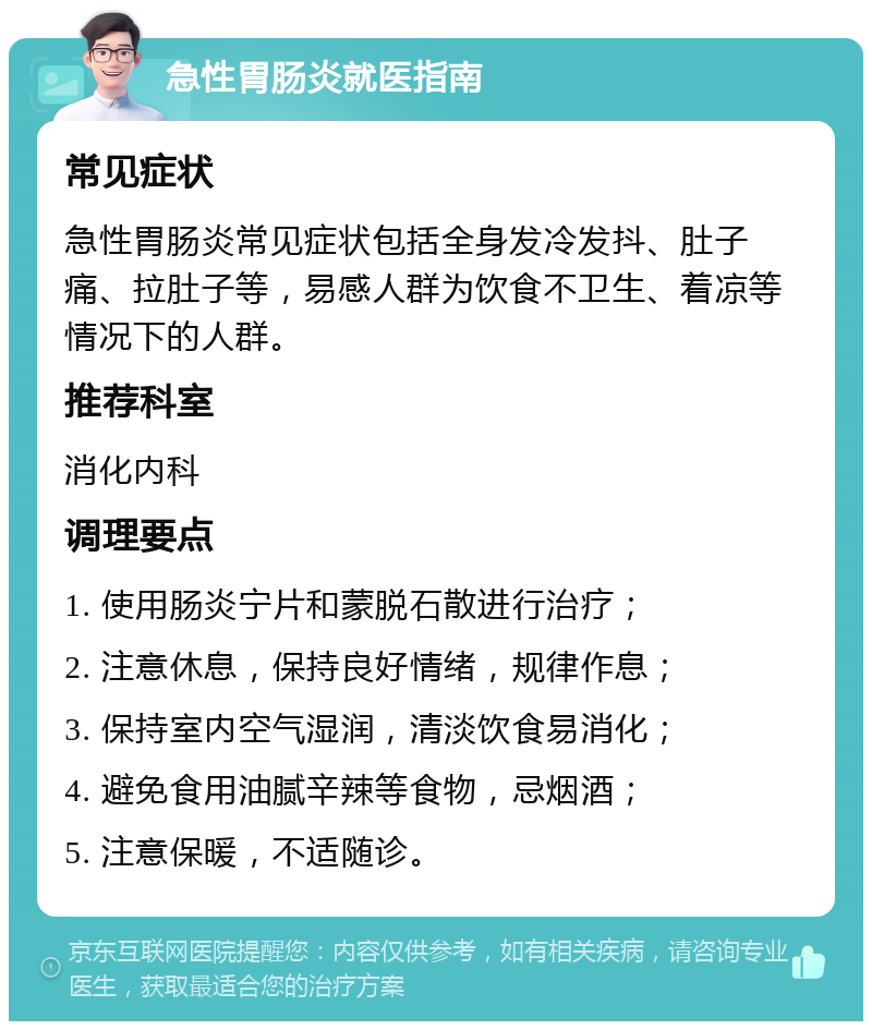 急性胃肠炎就医指南 常见症状 急性胃肠炎常见症状包括全身发冷发抖、肚子痛、拉肚子等，易感人群为饮食不卫生、着凉等情况下的人群。 推荐科室 消化内科 调理要点 1. 使用肠炎宁片和蒙脱石散进行治疗； 2. 注意休息，保持良好情绪，规律作息； 3. 保持室内空气湿润，清淡饮食易消化； 4. 避免食用油腻辛辣等食物，忌烟酒； 5. 注意保暖，不适随诊。