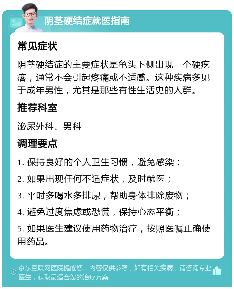 阴茎硬结症就医指南 常见症状 阴茎硬结症的主要症状是龟头下侧出现一个硬疙瘩，通常不会引起疼痛或不适感。这种疾病多见于成年男性，尤其是那些有性生活史的人群。 推荐科室 泌尿外科、男科 调理要点 1. 保持良好的个人卫生习惯，避免感染； 2. 如果出现任何不适症状，及时就医； 3. 平时多喝水多排尿，帮助身体排除废物； 4. 避免过度焦虑或恐慌，保持心态平衡； 5. 如果医生建议使用药物治疗，按照医嘱正确使用药品。