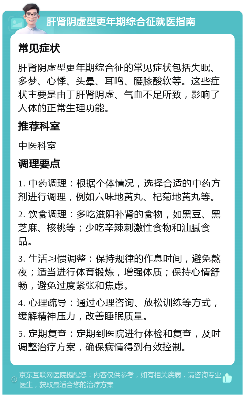 肝肾阴虚型更年期综合征就医指南 常见症状 肝肾阴虚型更年期综合征的常见症状包括失眠、多梦、心悸、头晕、耳鸣、腰膝酸软等。这些症状主要是由于肝肾阴虚、气血不足所致，影响了人体的正常生理功能。 推荐科室 中医科室 调理要点 1. 中药调理：根据个体情况，选择合适的中药方剂进行调理，例如六味地黄丸、杞菊地黄丸等。 2. 饮食调理：多吃滋阴补肾的食物，如黑豆、黑芝麻、核桃等；少吃辛辣刺激性食物和油腻食品。 3. 生活习惯调整：保持规律的作息时间，避免熬夜；适当进行体育锻炼，增强体质；保持心情舒畅，避免过度紧张和焦虑。 4. 心理疏导：通过心理咨询、放松训练等方式，缓解精神压力，改善睡眠质量。 5. 定期复查：定期到医院进行体检和复查，及时调整治疗方案，确保病情得到有效控制。