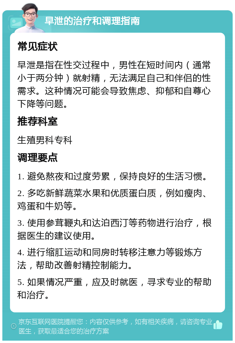 早泄的治疗和调理指南 常见症状 早泄是指在性交过程中，男性在短时间内（通常小于两分钟）就射精，无法满足自己和伴侣的性需求。这种情况可能会导致焦虑、抑郁和自尊心下降等问题。 推荐科室 生殖男科专科 调理要点 1. 避免熬夜和过度劳累，保持良好的生活习惯。 2. 多吃新鲜蔬菜水果和优质蛋白质，例如瘦肉、鸡蛋和牛奶等。 3. 使用参茸鞭丸和达泊西汀等药物进行治疗，根据医生的建议使用。 4. 进行缩肛运动和同房时转移注意力等锻炼方法，帮助改善射精控制能力。 5. 如果情况严重，应及时就医，寻求专业的帮助和治疗。