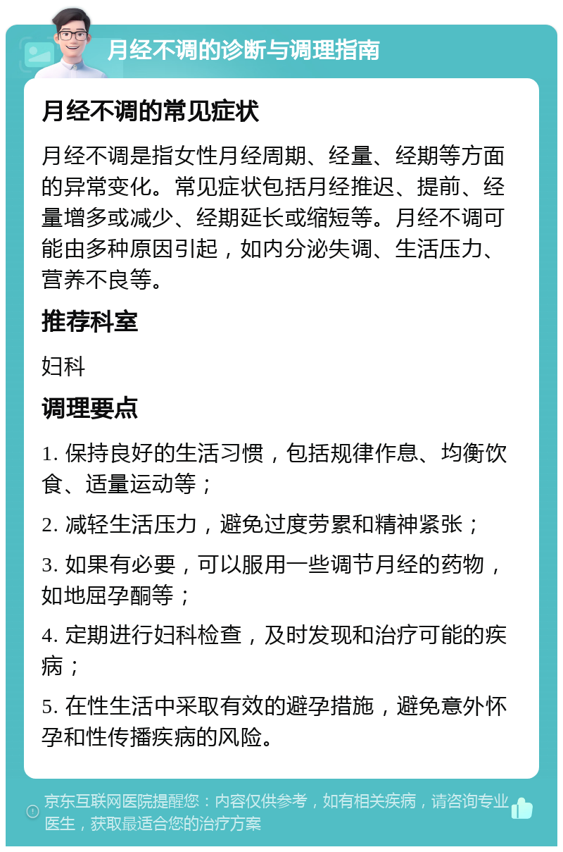 月经不调的诊断与调理指南 月经不调的常见症状 月经不调是指女性月经周期、经量、经期等方面的异常变化。常见症状包括月经推迟、提前、经量增多或减少、经期延长或缩短等。月经不调可能由多种原因引起，如内分泌失调、生活压力、营养不良等。 推荐科室 妇科 调理要点 1. 保持良好的生活习惯，包括规律作息、均衡饮食、适量运动等； 2. 减轻生活压力，避免过度劳累和精神紧张； 3. 如果有必要，可以服用一些调节月经的药物，如地屈孕酮等； 4. 定期进行妇科检查，及时发现和治疗可能的疾病； 5. 在性生活中采取有效的避孕措施，避免意外怀孕和性传播疾病的风险。